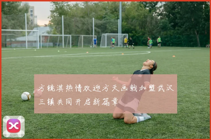 方镜淇热情欢迎方天画戟加盟武汉三镇共同开启新篇章
