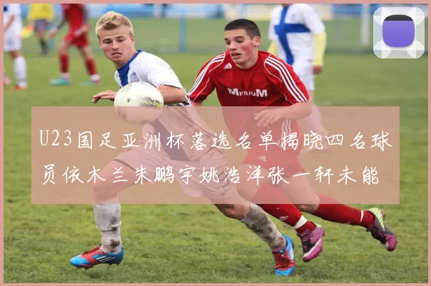 U23国足亚洲杯落选名单揭晓四名球员依木兰朱鹏宇姚浩洋张一轩未能入选