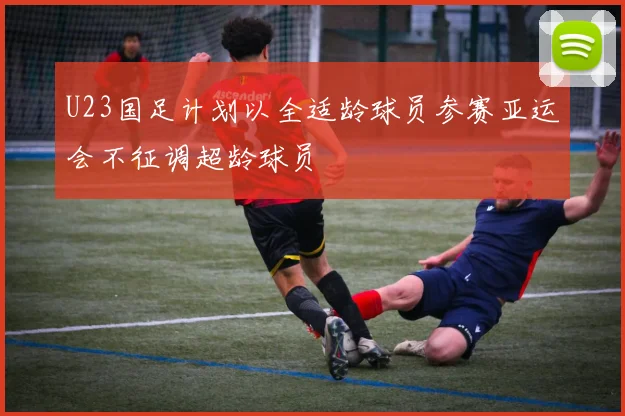 U23国足计划以全适龄球员参赛亚运会不征调超龄球员