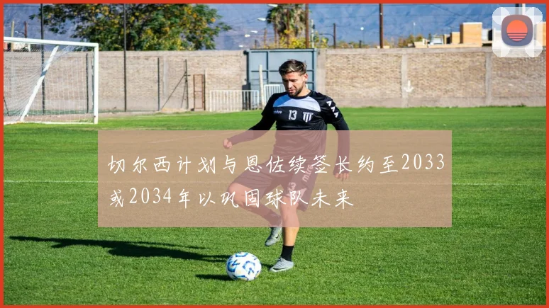 切尔西计划与恩佐续签长约至2033或2034年以巩固球队未来