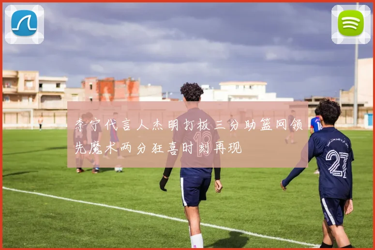 李宁代言人杰明打板三分助篮网领先魔术两分狂喜时刻再现