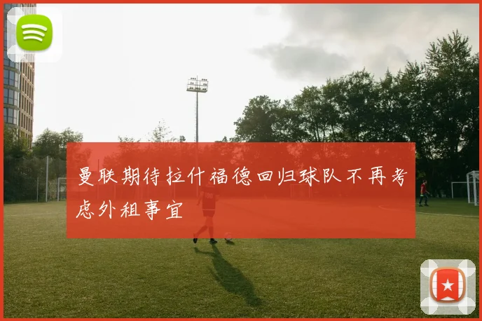 曼联期待拉什福德回归球队不再考虑外租事宜