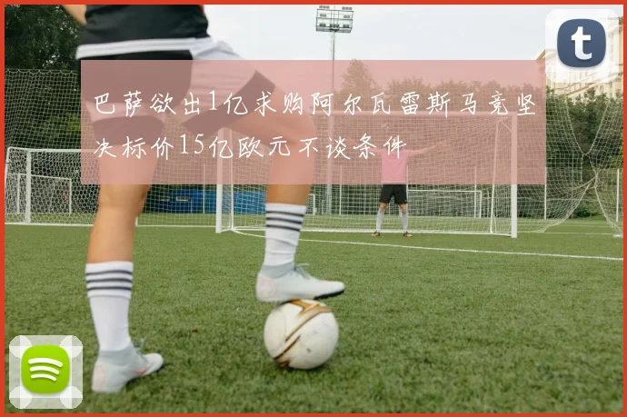 巴萨欲出1亿求购阿尔瓦雷斯马竞坚决标价15亿欧元不谈条件