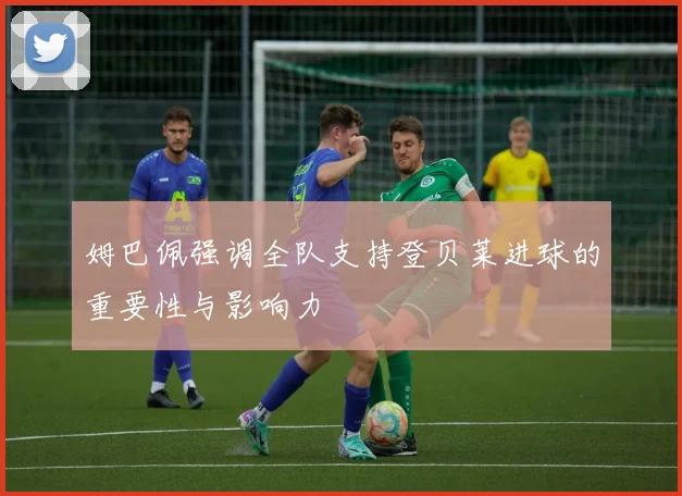 姆巴佩强调全队支持登贝莱进球的重要性与影响力