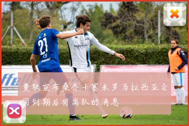 曼联宣布桑乔卡塞米罗马拉西亚合同到期后将离队的消息