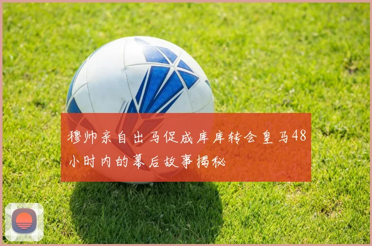 穆帅亲自出马促成库库转会皇马48小时内的幕后故事揭秘