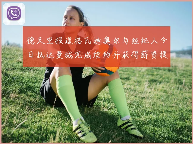 德天空报道格瓦迪奥尔与经纪人今日抵达曼城完成续约并获得薪资提升