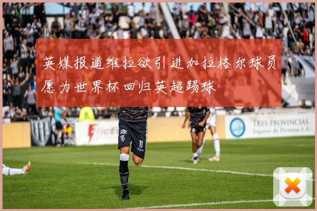 英媒报道维拉欲引进加拉格尔球员愿为世界杯回归英超踢球