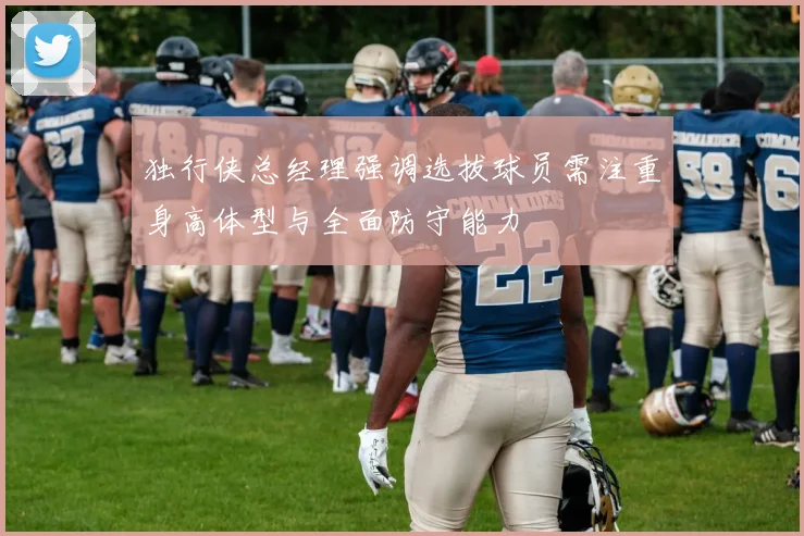 独行侠总经理强调选拔球员需注重身高体型与全面防守能力