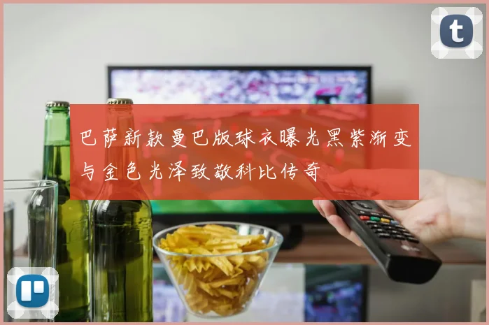 巴萨新款曼巴版球衣曝光黑紫渐变与金色光泽致敬科比传奇