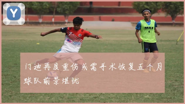 门迪再度重伤或需手术恢复五个月球队前景堪忧