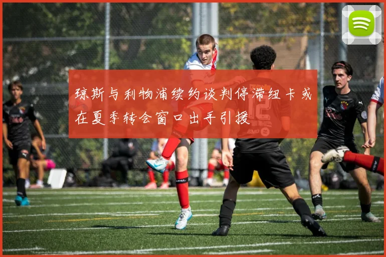 琼斯与利物浦续约谈判停滞纽卡或在夏季转会窗口出手引援