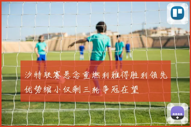 沙特联赛悬念重燃利雅得胜利领先优势缩小仅剩三轮争冠在望