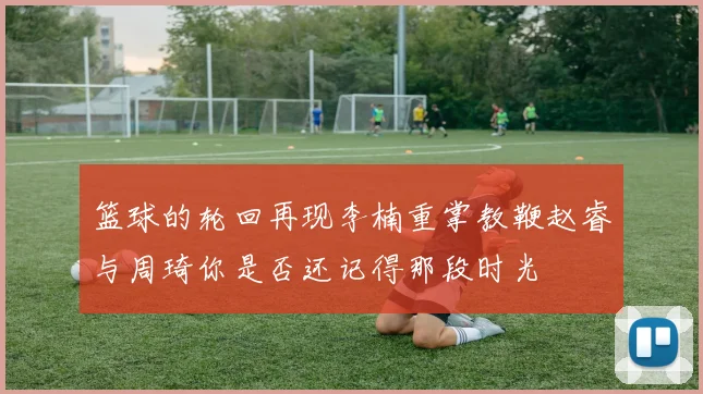 篮球的轮回再现李楠重掌教鞭赵睿与周琦你是否还记得那段时光