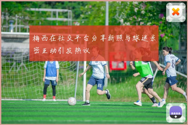 梅西在社交平台分享新照与球迷亲密互动引发热议